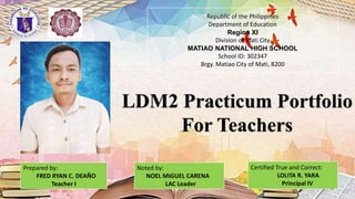 Picture
Prepared by:
FRED RYAN C. DEAÑO
Teacher I
LDM2 Practicum Portfolio
For Teachers
Republic of the Philippines
Department of Education
Region XI
Division of Mati City
MATIAO NATIONAL HIGH SCHOOL
School ID: 302347
Brgy. Matiao City of Mati, 8200
Noted by:
NOEL MIGUEL CARENA
LAC Leader
Certified True and Correct:
LOLITA R. YARA
Principal IV
 