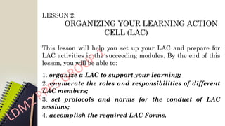 LESSON 2:
ORGANIZING YOUR LEARNING ACTION
CELL (LAC)
This lesson will help you set up your LAC and prepare for
LAC activities in the succeeding modules. By the end of this
lesson, you will be able to:
1. organize a LAC to support your learning;
2. enumerate the roles and responsibilities of different
LAC members;
3. set protocols and norms for the conduct of LAC
sessions;
4. accomplish the required LAC Forms.
 