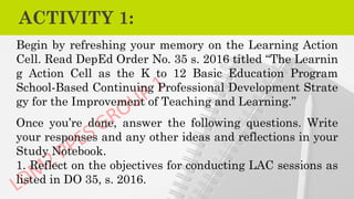 ACTIVITY 1:
Begin by refreshing your memory on the Learning Action
Cell. Read DepEd Order No. 35 s. 2016 titled “The Learnin
g Action Cell as the K to 12 Basic Education Program
School-Based Continuing Professional Development Strate
gy for the Improvement of Teaching and Learning.”
Once you’re done, answer the following questions. Write
your responses and any other ideas and reflections in your
Study Notebook.
1. Reflect on the objectives for conducting LAC sessions as
listed in DO 35, s. 2016.
 