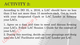 ACTIVITY 2:
According to DO 35, s. 2016, a LAC should have no less
than 2 but not more than 15 members each. Get in touch
with your designated Coach or LAC Leader in forming
your LACs.
1. Agree on a date and time to meet and discuss forming
your LACs. Follow LAC Session 1 Guide for the conduct of
your LAC.
2. During this meeting, decide on your groupings and desig
nate one LAC Facilitator and one LAC Leader per LAC.
 