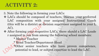 ACTIVITY 2:
3. Note the following in forming your LACs:
❖ LACs should be composed of teachers. Discuss your preferred
LAC composition with your assigned Instructional Coach
(this will be a district or division supervisor assigned to your L
AC).
❖ After forming your respective LACs, there should a LAC Leade
r assigned to you from among the following school members:
* Master Teacher
* Head Teacher/Department Head
*Other senior teachers who have proven competence,
potential to lead, or subject expertise to lead the LAC.
 