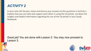 ACTIVITY 2
In your next LAC Session, share and discuss your answers to the questions in Activity 1.
Explore how you can help and support each other in using the LR portals. Jot down the
insights and helpful information regarding the use of the LR portals in your Study
Notebook.
Good job! You are done with Lesson 2. You may now proceed to
Lesson 3.
 