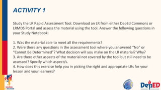 ACTIVITY 1
Study the LR Rapid Assessment Tool. Download an LR from either DepEd Commons or
LRMDS Portal and assess the material using the tool. Answer the following questions in
your Study Notebook:
1. Was the material able to meet all the requirements?
2. Were there any questions in the assessment tool where you answered “No” or
“Cannot Be Determined”? What decision will you make on the LR material? Why?
3. Are there other aspects of the material not covered by the tool but still need to be
assessed? Specify which aspect/s.
4. How does this exercise help you in picking the right and appropriate LRs for your
lesson and your learners?
 