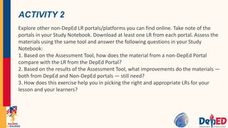 ACTIVITY 2
Explore other non-DepEd LR portals/platforms you can find online. Take note of the
portals in your Study Notebook. Download at least one LR from each portal. Assess the
materials using the same tool and answer the following questions in your Study
Notebook:
1. Based on the Assessment Tool, how does the material from a non-DepEd Portal
compare with the LR from the DepEd Portal?
2. Based on the results of the Assessment Tool, what improvements do the materials —
both from DepEd and Non-DepEd portals — still need?
3. How does this exercise help you in picking the right and appropriate LRs for your
lesson and your learners?
 