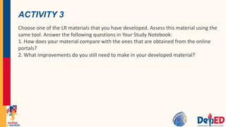 ACTIVITY 3
Choose one of the LR materials that you have developed. Assess this material using the
same tool. Answer the following questions in Your Study Notebook:
1. How does your material compare with the ones that are obtained from the online
portals?
2. What improvements do you still need to make in your developed material?
 