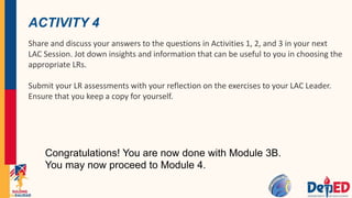 ACTIVITY 4
Share and discuss your answers to the questions in Activities 1, 2, and 3 in your next
LAC Session. Jot down insights and information that can be useful to you in choosing the
appropriate LRs.
Submit your LR assessments with your reflection on the exercises to your LAC Leader.
Ensure that you keep a copy for yourself.
Congratulations! You are now done with Module 3B.
You may now proceed to Module 4.
 