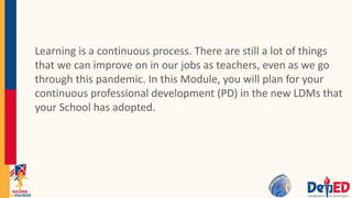Learning is a continuous process. There are still a lot of things
that we can improve on in our jobs as teachers, even as we go
through this pandemic. In this Module, you will plan for your
continuous professional development (PD) in the new LDMs that
your School has adopted.
 