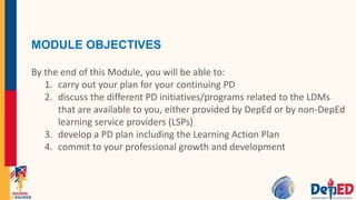 MODULE OBJECTIVES
By the end of this Module, you will be able to:
1. carry out your plan for your continuing PD
2. discuss the different PD initiatives/programs related to the LDMs
that are available to you, either provided by DepEd or by non-DepEd
learning service providers (LSPs)
3. develop a PD plan including the Learning Action Plan
4. commit to your professional growth and development
 