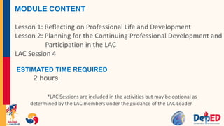 MODULE CONTENT
Lesson 1: Reflecting on Professional Life and Development
Lesson 2: Planning for the Continuing Professional Development and
Participation in the LAC
LAC Session 4
ESTIMATED TIME REQUIRED
2 hours
*LAC Sessions are included in the activities but may be optional as
determined by the LAC members under the guidance of the LAC Leader
 