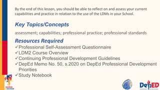 Key Topics/Concepts
assessment; capabilities; professional practice; professional standards
Resources Required
Professional Self-Assessment Questionnaire
LDM2 Course Overview
Continuing Professional Development Guidelines
DepEd Memo No. 50, s.2020 on DepEd Professional Development
Priorities
Study Notebook
By the end of this lesson, you should be able to reflect on and assess your current
capabilities and practice in relation to the use of the LDMs in your School.
 