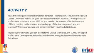 ACTIVITY 2
Revisit the Philippine Professional Standards for Teachers (PPST) found in the LDM2
Course Overview. Reflect on your self-assessment from Activity 1. What particular
professional standards in the PPST do you need to focus on to effectively use the
LDMs in relation to the content and pedagogy of the learning area/s you are
teaching? Write your answer and other insights in your Study Notebook.
To guide your answers, you can also refer to DepEd Memo No. 50, s.2020 on DepEd
Professional Development Priorities and the Continuing Professional Development
Guidelines.
 