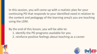 In this session, you will come up with a realistic plan for your
continuing PD that responds to your identified need in relation to
the content and pedagogy of the learning area/s you are teaching
using the LDM.
By the end of this lesson, you will be able to:
1. identify the PD programs available for you
2. reinforce positive feelings about teaching as a career
 