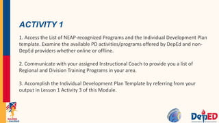 ACTIVITY 1
1. Access the List of NEAP-recognized Programs and the Individual Development Plan
template. Examine the available PD activities/programs offered by DepEd and non-
DepEd providers whether online or offline.
2. Communicate with your assigned Instructional Coach to provide you a list of
Regional and Division Training Programs in your area.
3. Accomplish the Individual Development Plan Template by referring from your
output in Lesson 1 Activity 3 of this Module.
 