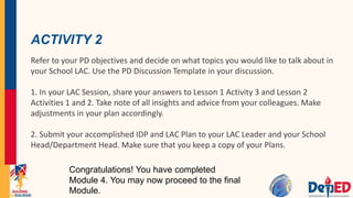 ACTIVITY 2
Refer to your PD objectives and decide on what topics you would like to talk about in
your School LAC. Use the PD Discussion Template in your discussion.
1. In your LAC Session, share your answers to Lesson 1 Activity 3 and Lesson 2
Activities 1 and 2. Take note of all insights and advice from your colleagues. Make
adjustments in your plan accordingly.
2. Submit your accomplished IDP and LAC Plan to your LAC Leader and your School
Head/Department Head. Make sure that you keep a copy of your Plans.
Congratulations! You have completed
Module 4. You may now proceed to the final
Module.
 
