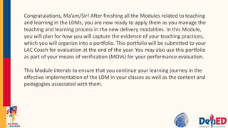 Congratulations, Ma’am/Sir! After finishing all the Modules related to teaching
and learning in the LDMs, you are now ready to apply them as you manage the
teaching and learning process in the new delivery modalities. In this Module,
you will plan for how you will capture the evidence of your teaching practices,
which you will organize into a portfolio. This portfolio will be submitted to your
LAC Coach for evaluation at the end of the year. You may also use this portfolio
as part of your means of verification (MOVs) for your performance evaluation.
This Module intends to ensure that you continue your learning journey in the
effective implementation of the LDM in your classes as well as the content and
pedagogies associated with them.
 
