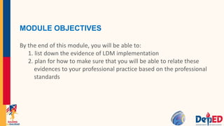 MODULE OBJECTIVES
By the end of this module, you will be able to:
1. list down the evidence of LDM implementation
2. plan for how to make sure that you will be able to relate these
evidences to your professional practice based on the professional
standards
 