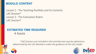 MODULE CONTENT
Lesson 1 - The Teaching Portfolio and Its Contents
LAC Session*
Lesson 2 - The Evaluation Rubric
LAC Session*
ESTIMATED TIME REQUIRED
4 hours
*LAC Sessions are included in the activities but may be optional as
determined by the LAC Members under the guidance of the LAC Leader
 
