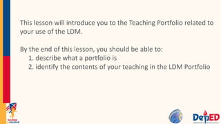 This lesson will introduce you to the Teaching Portfolio related to
your use of the LDM.
By the end of this lesson, you should be able to:
1. describe what a portfolio is
2. identify the contents of your teaching in the LDM Portfolio
 