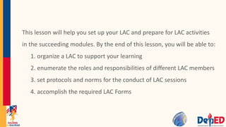This lesson will help you set up your LAC and prepare for LAC activities
in the succeeding modules. By the end of this lesson, you will be able to:
1. organize a LAC to support your learning
2. enumerate the roles and responsibilities of different LAC members
3. set protocols and norms for the conduct of LAC sessions
4. accomplish the required LAC Forms
 
