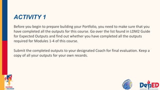 ACTIVITY 1
Before you begin to prepare building your Portfolio, you need to make sure that you
have completed all the outputs for this course. Go over the list found in LDM2 Guide
for Expected Outputs and find out whether you have completed all the outputs
required for Modules 1-4 of this course.
Submit the completed outputs to your designated Coach for final evaluation. Keep a
copy of all your outputs for your own records.
 