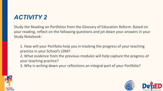 ACTIVITY 2
Study the Reading on Portfolios from the Glossary of Education Reform. Based on
your reading, reflect on the following questions and jot down your answers in your
Study Notebook:
1. How will your Portfolio help you in tracking the progress of your teaching
practice in your School’s LDM?
2. What evidence from the previous modules will help capture the progress of
your teaching practice?
3. Why is writing down your reflections an integral part of your Portfolio?
 