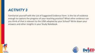 ACTIVITY 3
Familiarize yourself with the List of Suggested Evidence Form. Is the list of evidence
enough to capture the progress of your teaching practice? What other evidence can
you think of that is relevant to the LDM adopted by your School? Write down your
answers and other insights in your Study Notebook.
 