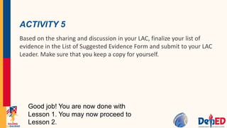 ACTIVITY 5
Based on the sharing and discussion in your LAC, finalize your list of
evidence in the List of Suggested Evidence Form and submit to your LAC
Leader. Make sure that you keep a copy for yourself.
Good job! You are now done with
Lesson 1. You may now proceed to
Lesson 2.
 