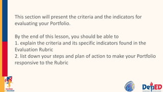This section will present the criteria and the indicators for
evaluating your Portfolio.
By the end of this lesson, you should be able to
1. explain the criteria and its specific indicators found in the
Evaluation Rubric
2. list down your steps and plan of action to make your Portfolio
responsive to the Rubric
 