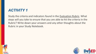 ACTIVITY 1
Study the criteria and indicators found in the Evaluation Rubric. What
steps will you take to ensure that you are able to hit the criteria in the
Rubric? Write down your answers and any other thoughts about the
Rubric in your Study Notebook.
 