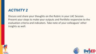 ACTIVITY 2
Discuss and share your thoughts on the Rubric in your LAC Session.
Present your steps to make your outputs and Portfolio responsive to the
evaluation criteria and indicators. Take note of your colleagues’ other
insights as well.
 