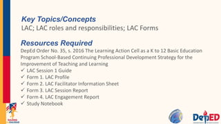 Key Topics/Concepts
LAC; LAC roles and responsibilities; LAC Forms
Resources Required
DepEd Order No. 35, s. 2016 The Learning Action Cell as a K to 12 Basic Education
Program School-Based Continuing Professional Development Strategy for the
Improvement of Teaching and Learning
 LAC Session 1 Guide
 Form 1. LAC Profile
 Form 2. LAC Facilitator Information Sheet
 Form 3. LAC Session Report
 Form 4. LAC Engagement Report
 Study Notebook
 