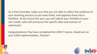 As a final reminder, make sure that you are able to collect the evidence of
your teaching practice as you have listed, and organize these into a
Portfolio. At the end of the year, you will submit your Portfolio to your
LAC Leader, who will announce the specific date and manner of
submission.
Congratulations! You have completed the LDM 2 Course. Good luck on
your LDM implementation, Teacher!
 