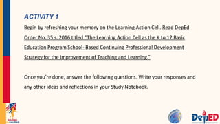 ACTIVITY 1
Begin by refreshing your memory on the Learning Action Cell. Read DepEd
Order No. 35 s. 2016 titled “The Learning Action Cell as the K to 12 Basic
Education Program School- Based Continuing Professional Development
Strategy for the Improvement of Teaching and Learning.”
Once you’re done, answer the following questions. Write your responses and
any other ideas and reflections in your Study Notebook.
 