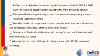 1. Reflect on the objectives for conducting LAC sessions as listed in DO 35, s. 2016.
Rank the following objectives from easiest to the most difficult to achieve:
__ To improve the teaching-learning process to improve learning among students
__ To nurture successful teachers
__ To enable teachers to support each other to continuously improve their content
and pedagogical knowledge, practice, skills, and attitudes
__ To foster a professional collaborative spirit among School Heads, teachers, and
the community as a whole
2. What are the top three challenges to having a successful LAC? List down and
elaborate.
 