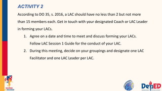 ACTIVITY 2
According to DO 35, s. 2016, a LAC should have no less than 2 but not more
than 15 members each. Get in touch with your designated Coach or LAC Leader
in forming your LACs.
1. Agree on a date and time to meet and discuss forming your LACs.
Follow LAC Session 1 Guide for the conduct of your LAC.
2. During this meeting, decide on your groupings and designate one LAC
Facilitator and one LAC Leader per LAC.
 