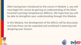 After having been introduced to the course in Module 1, you will
now begin this course by gaining an understanding of the Most
Essential Learning Competencies (MELCs). We hope that you will
be able to strengthen your understanding through this Module.
In this Module, the development of the MELCs will be discussed,
and how these can be unpacked and combined in planning and
designing your lessons.
 