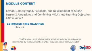 MODULE CONTENT
Lesson 1. Background, Rationale, and Development of MELCs
Lesson 2. Unpacking and Combining MELCs into Learning Objectives
LAC Session 2
ESTIMATED TIME REQUIRED
3 hours
*LAC Sessions are included in the activities but may be optional as
determined by the LAC members under the guidance of the LAC Leader
 