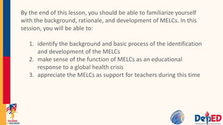 By the end of this lesson, you should be able to familiarize yourself
with the background, rationale, and development of MELCs. In this
session, you will be able to:
1. identify the background and basic process of the identification
and development of the MELCs
2. make sense of the function of MELCs as an educational
response to a global health crisis
3. appreciate the MELCs as support for teachers during this time
 