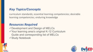 Resources Required
Development and Design of MELCs
Your learning area’s original K-12 Curriculum
Guide and corresponding list of MELCs
Study Notebook
Key Topics/Concepts
curriculum standards; essential learning competencies; desirable
learning competencies; enduring knowledge
 