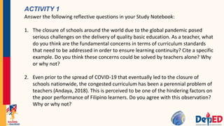 ACTIVITY 1
Answer the following reflective questions in your Study Notebook:
1. The closure of schools around the world due to the global pandemic posed
serious challenges on the delivery of quality basic education. As a teacher, what
do you think are the fundamental concerns in terms of curriculum standards
that need to be addressed in order to ensure learning continuity? Cite a specific
example. Do you think these concerns could be solved by teachers alone? Why
or why not?
2. Even prior to the spread of COVID-19 that eventually led to the closure of
schools nationwide, the congested curriculum has been a perennial problem of
teachers (Andaya, 2018). This is perceived to be one of the hindering factors on
the poor performance of Filipino learners. Do you agree with this observation?
Why or why not?
 