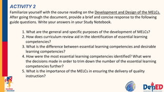 ACTIVITY 2
Familiarize yourself with the course reading on the Development and Design of the MELCs.
After going through the document, provide a brief and concise response to the following
guide questions. Write your answers in your Study Notebook.
1. What are the general and specific purposes of the development of MELCs?
2. How does curriculum review aid in the identification of essential learning
competencies?
3. What is the difference between essential learning competencies and desirable
learning competencies?
4. How were the most essential learning competencies identified? What were
the decisions made in order to trim down the number of the essential learning
competencies further?
5. What is the importance of the MELCs in ensuring the delivery of quality
instruction?
 