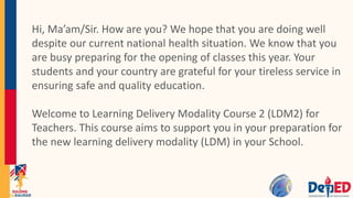 Hi, Ma’am/Sir. How are you? We hope that you are doing well
despite our current national health situation. We know that you
are busy preparing for the opening of classes this year. Your
students and your country are grateful for your tireless service in
ensuring safe and quality education.
Welcome to Learning Delivery Modality Course 2 (LDM2) for
Teachers. This course aims to support you in your preparation for
the new learning delivery modality (LDM) in your School.
 