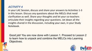 ACTIVITY 4
In your LAC Session, discuss and share your answers to Activities 1-3
in this lesson. Discuss any questions about the MELCs that need
clarification as well. Share your thoughts and let your co-teachers
articulate their insights regarding your questions. Jot down all the
insights shared in the discussion, including your own, in your Study
Notebook.
Good job! You are now done with Lesson 1. Proceed to Lesson 2
to learn how to unpack and combine the MELCs into Learning
Objectives.
 