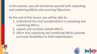In this session, you will familiarize yourself with unpacking
and combining MELCs into Learning Objectives.
By the end of this lesson, you will be able to:
1. understand the vital considerations in unpacking and
combining MELCs
2. unpack and combine sample MELCs
3. affirm that unpacking and combining MELCs provide
curricular flexibilities to field implementers
 