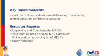 Resources Required
Unpacking and Combining the MELCs
Your learning area’s original K-12 Curriculum
Guide and corresponding list of MELCs
Study Notebook
Key Topics/Concepts
unpack; curriculum standards; essential learning competencies;
content standards; performance standards
 