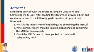 ACTIVITY 1
Familiarize yourself with the course reading on Unpacking and
Combining the MELCs. After reading the document, provide a brief and
concise response to the following guide questions in your Study
Notebook:
1. What is the importance of unpacking and combining the MELCs?
2. What considerations must be taken in unpacking and combining
the MELCs? Explain each.
3. Do all the MELCs need to be unpacked or combined?
Why or why not?
 