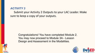 ACTIVITY 3
Submit your Activity 2 Outputs to your LAC Leader. Make
sure to keep a copy of your outputs.
Congratulations! You have completed Module 2.
You may now proceed to Module 3A - Lesson
Design and Assessment in the Modalities.
 