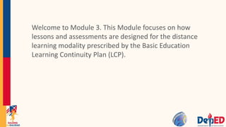 Welcome to Module 3. This Module focuses on how
lessons and assessments are designed for the distance
learning modality prescribed by the Basic Education
Learning Continuity Plan (LCP).
 