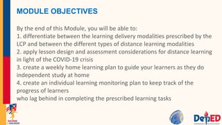MODULE OBJECTIVES
By the end of this Module, you will be able to:
1. differentiate between the learning delivery modalities prescribed by the
LCP and between the different types of distance learning modalities
2. apply lesson design and assessment considerations for distance learning
in light of the COVID-19 crisis
3. create a weekly home learning plan to guide your learners as they do
independent study at home
4. create an individual learning monitoring plan to keep track of the
progress of learners
who lag behind in completing the prescribed learning tasks
 