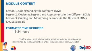 MODULE CONTENT
Lesson 1. Understanding the Different LDMs
Lesson 2. Designing Lessons and Assessments in the Different LDMs
Lesson 3. Guiding and Monitoring Learners in the Different LDMs
LAC Session 3A
ESTIMATED TIME REQUIRED
18-24 hours
*LAC Sessions are included in the activities but may be optional as
determined by the LAC members under the guidance of the LAC Leader
 